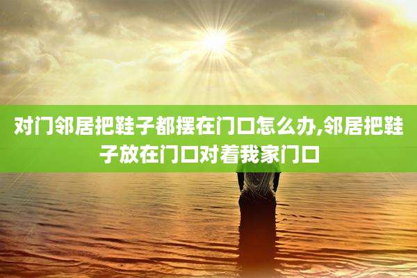 对门邻居把鞋子都摆在门口怎么办,邻居把鞋子放在门口对着我家门口