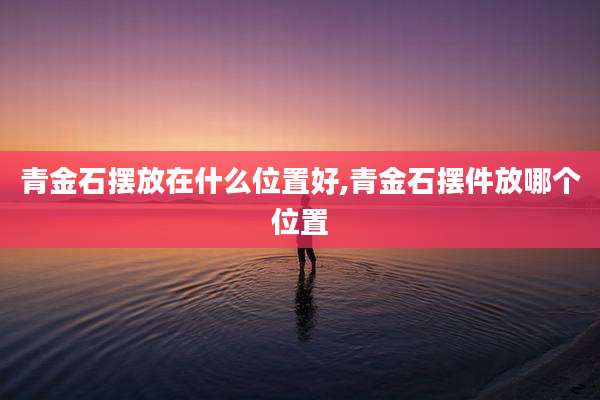 青金石摆放在什么位置好,青金石摆件放哪个位置