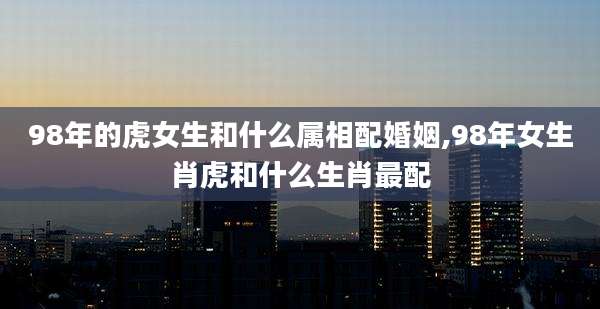 98年的虎女生和什么属相配婚姻,98年女生肖虎和什么生肖最配