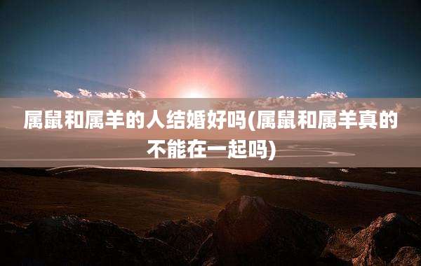 属鼠和属羊的人结婚好吗(属鼠和属羊真的不能在一起吗)