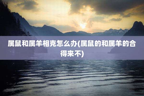 属鼠和属羊相克怎么办(属鼠的和属羊的合得来不)