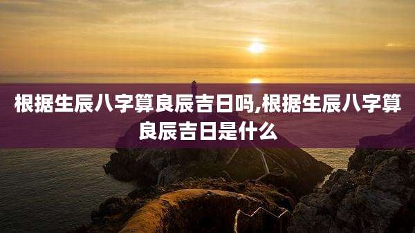 根据生辰八字算良辰吉日吗,根据生辰八字算良辰吉日是什么