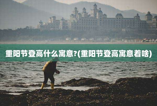重阳节登高什么寓意?(重阳节登高寓意着啥)