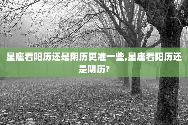 星座看阳历还是阴历更准一些,星座看阳历还是阴历?