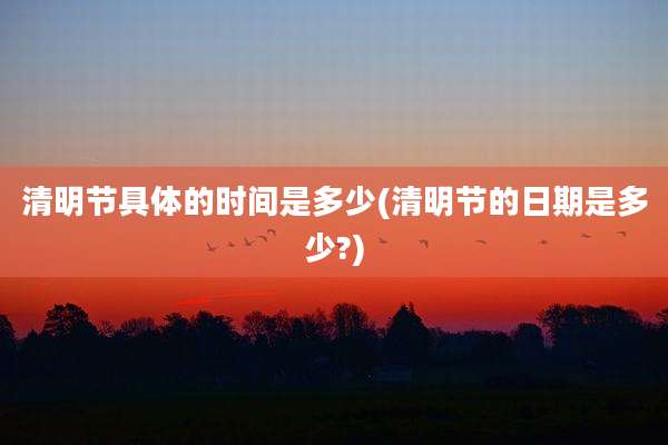 清明节具体的时间是多少(清明节的日期是多少?)