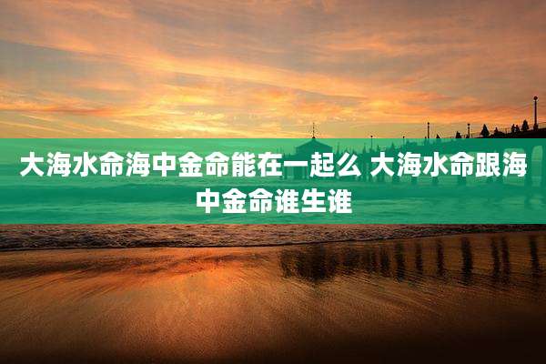 大海水命海中金命能在一起么 大海水命跟海中金命谁生谁