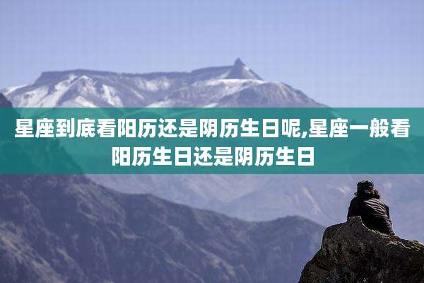 星座到底看阳历还是阴历生日呢,星座一般看阳历生日还是阴历生日