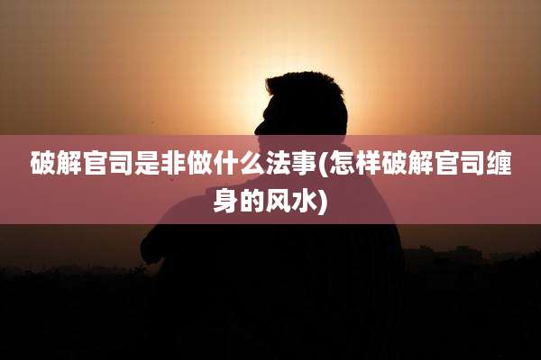 破解官司是非做什么法事(怎样破解官司缠身的风水)
