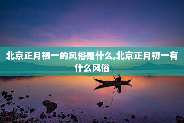 北京正月初一的风俗是什么,北京正月初一有什么风俗