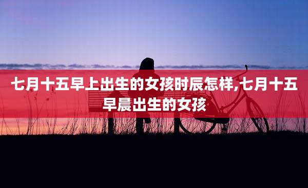 七月十五早上出生的女孩时辰怎样,七月十五早晨出生的女孩