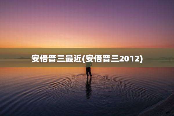 安倍晋三最近(安倍晋三2012)