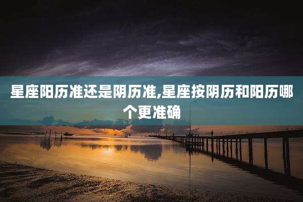 星座阳历准还是阴历准,星座按阴历和阳历哪个更准确