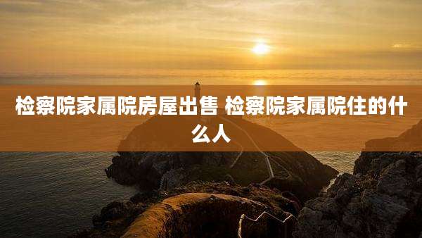 检察院家属院房屋出售 检察院家属院住的什么人