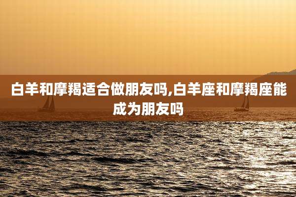 白羊和摩羯适合做朋友吗,白羊座和摩羯座能成为朋友吗