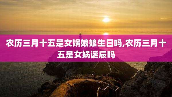 农历三月十五是女娲娘娘生日吗,农历三月十五是女娲诞辰吗