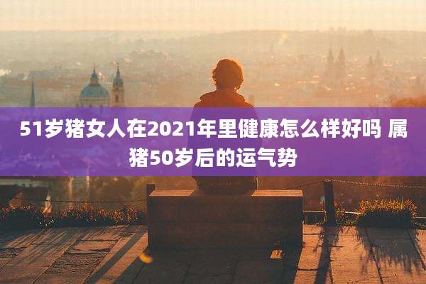 51岁猪女人在2021年里健康怎么样好吗 属猪50岁后的运气势