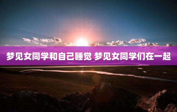 梦见女同学和自己睡觉 梦见女同学们在一起