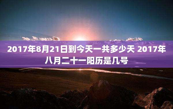 2017年8月21日到今天一共多少天 2017年八月二十一阳历是几号