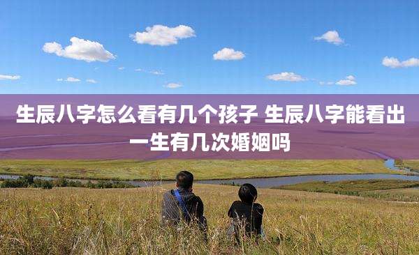 生辰八字怎么看有几个孩子 生辰八字能看出一生有几次婚姻吗