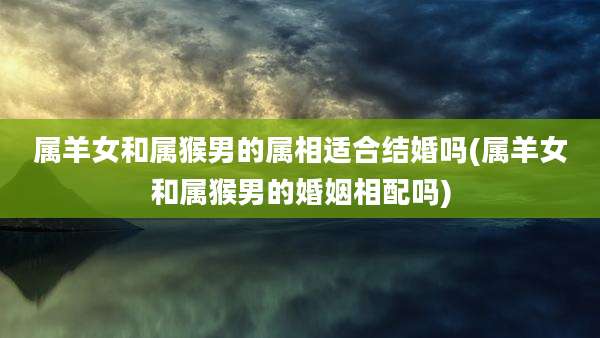 属羊女和属猴男的属相适合结婚吗(属羊女和属猴男的婚姻相配吗)