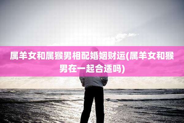 属羊女和属猴男相配婚姻财运(属羊女和猴男在一起合适吗)