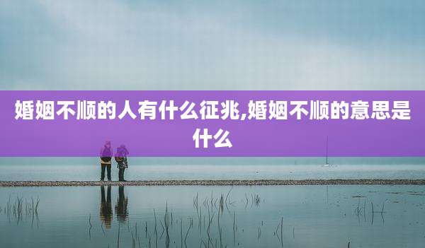 婚姻不顺的人有什么征兆,婚姻不顺的意思是什么