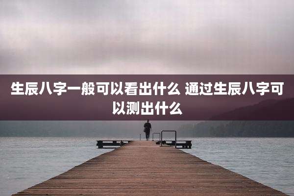 生辰八字一般可以看出什么 通过生辰八字可以测出什么