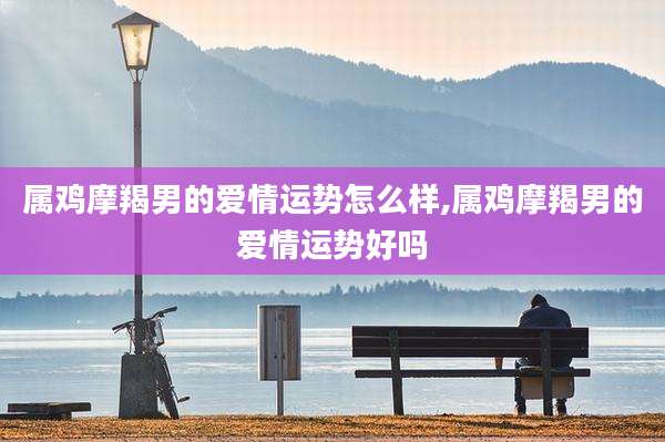 属鸡摩羯男的爱情运势怎么样,属鸡摩羯男的爱情运势好吗