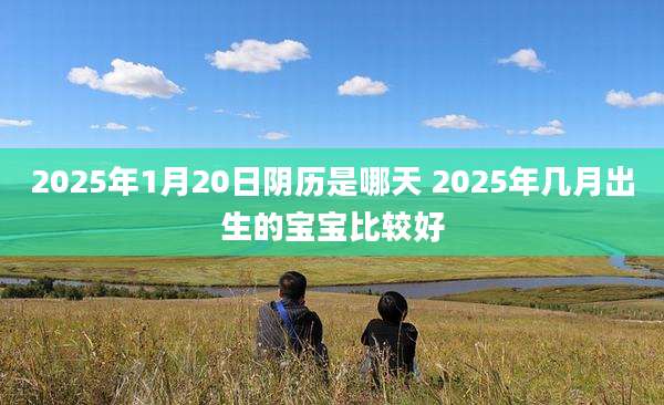 2025年1月20日阴历是哪天 2025年几月出生的宝宝比较好