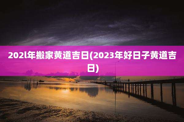 202l年搬家黄道吉日(2023年好日子黄道吉日)