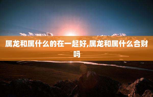 属龙和属什么的在一起好,属龙和属什么合财吗