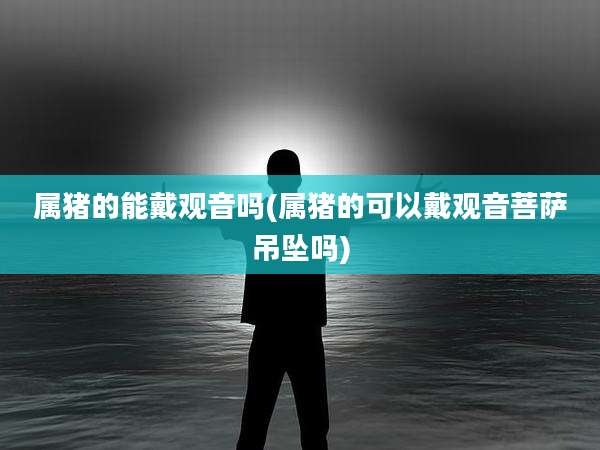 属猪的能戴观音吗(属猪的可以戴观音菩萨吊坠吗)