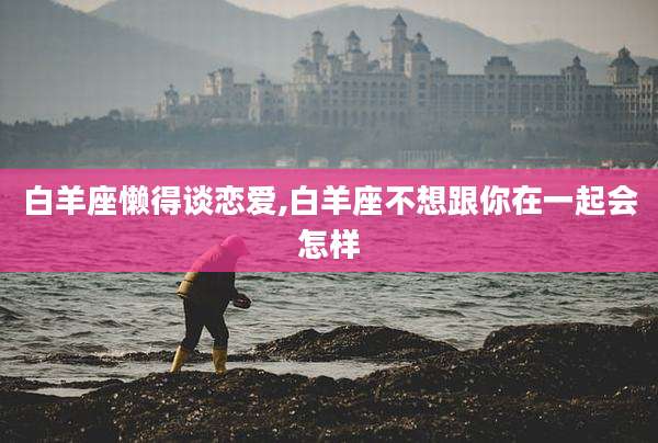 白羊座懒得谈恋爱,白羊座不想跟你在一起会怎样