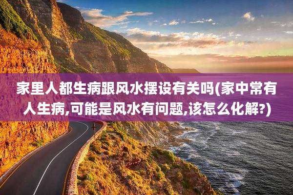 家里人都生病跟风水摆设有关吗(家中常有人生病,可能是风水有问题,该怎么化解?)