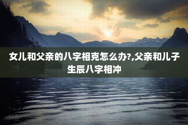 女儿和父亲的八字相克怎么办?,父亲和儿子生辰八字相冲