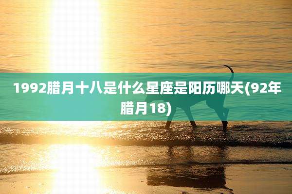 1992腊月十八是什么星座是阳历哪天(92年腊月18)