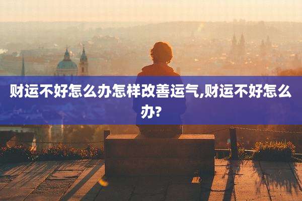 财运不好怎么办怎样改善运气,财运不好怎么办?