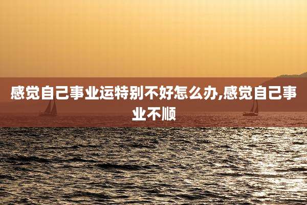 感觉自己事业运特别不好怎么办,感觉自己事业不顺