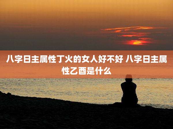八字日主属性丁火的女人好不好 八字日主属性乙酉是什么