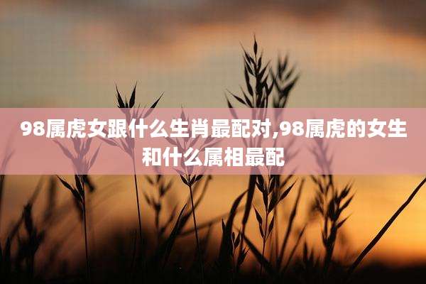 98属虎女跟什么生肖最配对,98属虎的女生和什么属相最配