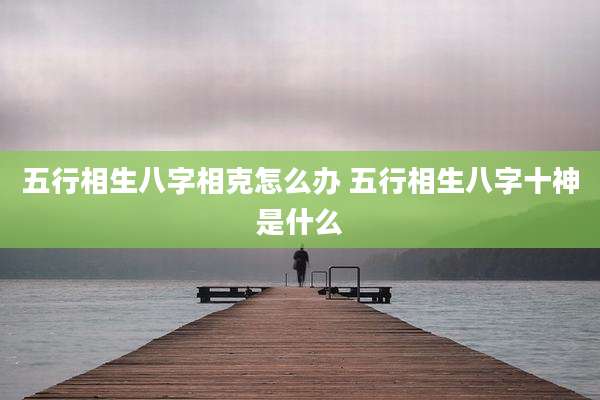 五行相生八字相克怎么办 五行相生八字十神是什么