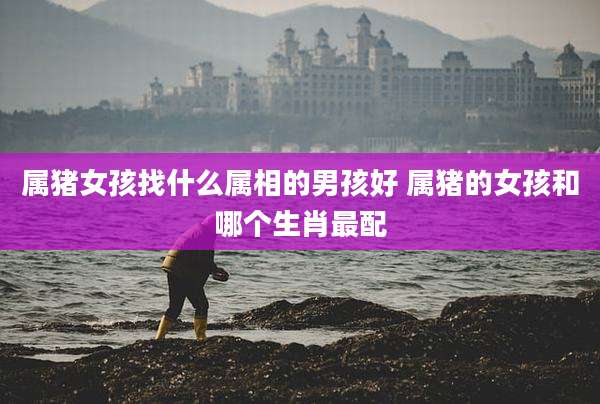 属猪女孩找什么属相的男孩好 属猪的女孩和哪个生肖最配