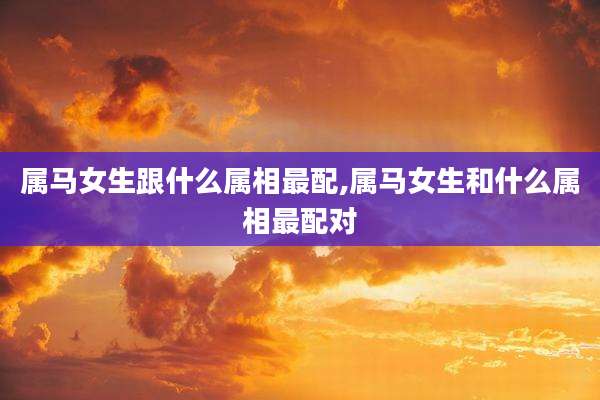 属马女生跟什么属相最配,属马女生和什么属相最配对