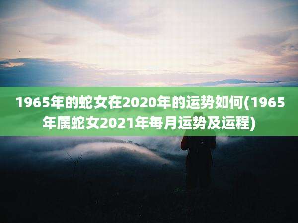 1965年的蛇女在2020年的运势如何(1965年属蛇女2021年每月运势及运程)