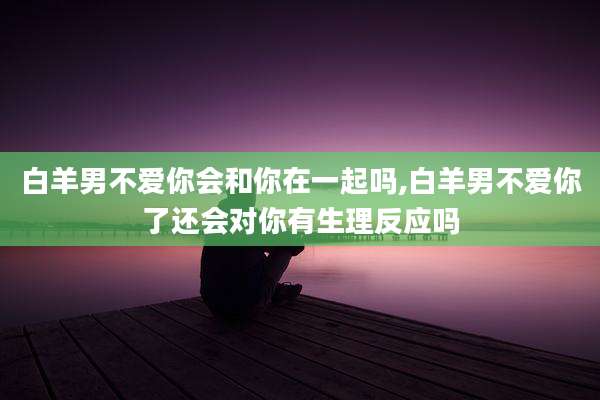 白羊男不爱你会和你在一起吗,白羊男不爱你了还会对你有生理反应吗