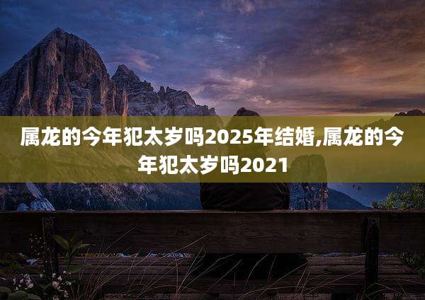 属龙的今年犯太岁吗2025年结婚,属龙的今年犯太岁吗2021