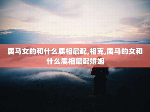 属马女的和什么属相最配,相克,属马的女和什么属相最配婚姻