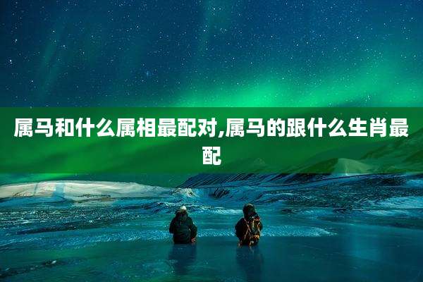 属马和什么属相最配对,属马的跟什么生肖最配