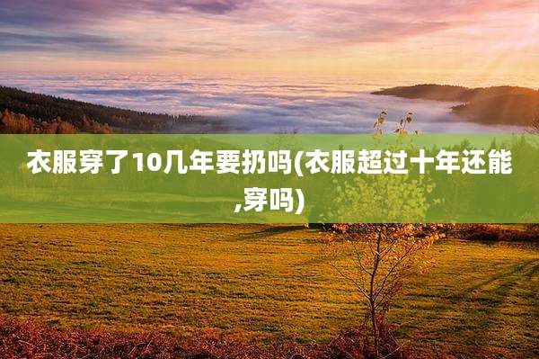 衣服穿了10几年要扔吗(衣服超过十年还能,穿吗)