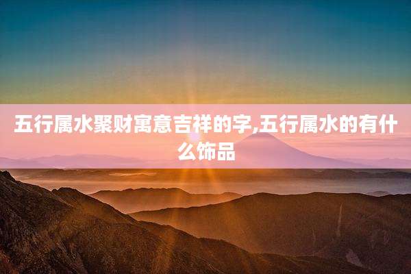 五行属水聚财寓意吉祥的字,五行属水的有什么饰品